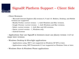 SignalR Platform Support – Client Side
- Client Browsers
- Microsoft Internet Explorer (IE) versions 8, 9 and 10. Modern, Desktop, and Mobile
versions are supported.
- Mozilla Firefox: current version - 1, both Windows and Mac versions.
- Google Chrome: current version - 1, both Windows and Mac versions.
- Safari: current version - 1, both Mac and iOS versions.
- Opera: current version - 1, Windows only.
- Android browser
- Applications that use SignalR in browsers must use jQuery version 1.6.4 or
major later versions
- Windows Desktop & Silverlight applications
- Applications using .NET 4 are supported on Windows XP SP3 or later.
- Applications using .NET Framework 4.5 are supported on Windows Vista or later.
- Windows Store & Windows Phone applications
 