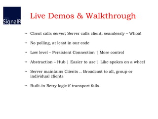 • Client calls server; Server calls client; seamlessly – Whoa!
• No polling, at least in our code
• Low level – Persistent Connection | More control
• Abstraction – Hub | Easier to use | Like spokes on a wheel
• Server maintains Clients .. Broadcast to all, group or
individual clients
• Built-in Retry logic if transport fails
Live Demos & Walkthrough
 