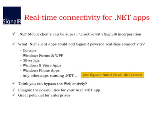 Real-time connectivity for .NET apps
 .NET Mobile clients can be super interactive with SignalR incorporation
 What .NET client apps could add SignalR powered real-time connectivity?
- Console
- Windows Forms & WPF
- Silverlight
- Windows 8 Store Apps
- Windows Phone Apps
- Any other apps running .NET ..
 Think you can bypass the Web entirely?
 Imagine the possibilities for your next .NET app
 Great potential for enterprises
One SignalR NuGet for all .NET clients!
 