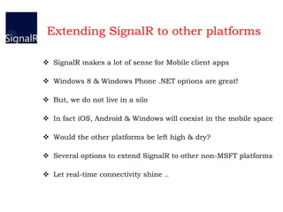 Extending SignalR to other platforms
 SignalR makes a lot of sense for Mobile client apps
 Windows 8 & Windows Phone .NET options are great!
 But, we do not live in a silo
 In fact iOS, Android & Windows will coexist in the mobile space
 Would the other platforms be left high & dry?
 Several options to extend SignalR to other non-MSFT platforms
 Let real-time connectivity shine ..
 