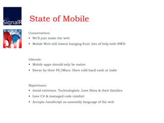 State of Mobile
Conservatives:
 We’ll just make the web
 Mobile Web still lowest hanging fruit; lots of help with RWD
Liberals:
 Mobile apps should only be native
 Swear by their PC/Macs. Have cold hard cash or indie
Bipartisans:
 Avoid extremes. Technologists. Love Xbox & their families.
 Love C# & managed code comfort
 Accepts JavaScript as assembly language of the web
 