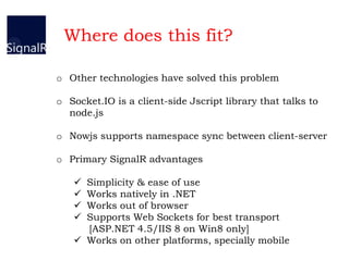 o Other technologies have solved this problem
o Socket.IO is a client-side Jscript library that talks to
node.js
o Nowjs supports namespace sync between client-server
o Primary SignalR advantages
 Simplicity & ease of use
 Works natively in .NET
 Works out of browser
 Supports Web Sockets for best transport
[ASP.NET 4.5/IIS 8 on Win8 only]
 Works on other platforms, specially mobile
Where does this fit?
 