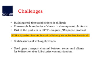  Building real-time applications is difficult
 Transcends boundaries of choice in development platforms
 Part of the problem is HTTP – Request/Response protocol
 Statelessness of web applications
 Need open transport channel between server and clients
for bidirectional or full-duplex communication.
HTTP = HyperText Transfer Protocol | Obviously works, but has limitations!
Challenges
 