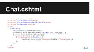 Chat.cshtml
<script src="~/Scripts/jquery.js"></script>
<script src="~/Scripts/jquery.signalR-2.1.0.min.js"></script>
<script src="~/signalr/hubs"></script>
<script>
$(function () {
var chatHubProxy = $.connection.chatHub;
chatHubProxy.client.addNewMessageToPage = function (name, message) {... };
$.connection.hub.start().done(function () {
$('#sendmessage').click(function () {
chatHubProxy.server.send($('#displayname').val(), $('#message').val());
});
});
});
</script> Back
 