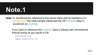 Note.1
Note: In JavaScript the reference to the server class and its members is in
camel case. The code sample references the C# ChatHub class in
JavaScript as chatHub.
If you want to reference the ChatHub class in jQuery with conventional
Pascal casing as you would in C#
[HubName("ChatHub")]
public class ChatHub : Hub
Back
 