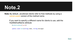 Note.2
Note: By default, JavaScript clients refer to Hub methods by using a
camel-cased version of the method name.
If you want to specify a different name for clients to use, add the
HubMethodName attribute
[HubMethodName("Send")]
public void Send(string name, string message)
Back
 