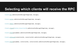 Selecting which clients will receive the RPC
Clients.All.addContosoChatMessageToPage(name, message);
Clients.Caller.addContosoChatMessageToPage(name, message);
Clients.Others.addContosoChatMessageToPage(name, message);
Clients.Client(Context.ConnectionId).addContosoChatMessageToPage(name, message);
Clients.Group(groupName).addContosoChatMessageToPage(name, message);
Clients.AllExcept(connectionId1, connectionId2).addContosoChatMessageToPage(name, message);
Clients.Group(groupName, connectionId1, connectionId2).addContosoChatMessageToPage(name, message);
 