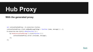 Hub Proxy
With the generated proxy
var contosoChatHubProxy = $.connection.ChatHub;
contosoChatHubProxy.client.addNewMessageToPage = function (name, message) {...};
$.connection.hub.start().done(function () {
$('#newContosoChatMessage').click(function () {
contosoChatHubProxy.server.send(name, message);
});
});
Back
 