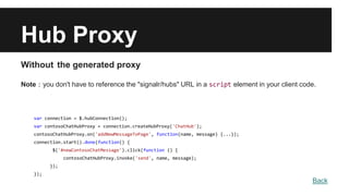 Hub Proxy
Without the generated proxy
Note：you don't have to reference the "signalr/hubs" URL in a script element in your client code.
var connection = $.hubConnection();
var contosoChatHubProxy = connection.createHubProxy('ChatHub');
contosoChatHubProxy.on('addNewMessageToPage', function(name, message) {...});
connection.start().done(function() {
$('#newContosoChatMessage').click(function () {
contosoChatHubProxy.invoke('send', name, message);
});
});
Back
 