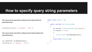 How to specify query string parameters
public class ChatHub : Hub
{
public override Task OnConnected()
{
var version = Context.QueryString['version'];
if (version != '1.0')
{
Clients.Caller.notifyWrongVersion();
}
return base.OnConnected();
}
}
Set a query string value before calling the start method (with the
generated proxy)
$.connection.hub.qs = { 'version' : '1.0' };
Set a query string value before calling the start method (without the
generated proxy)
var connection = $.hubConnection();
connection.qs = { 'version' : '1.0' };
 
