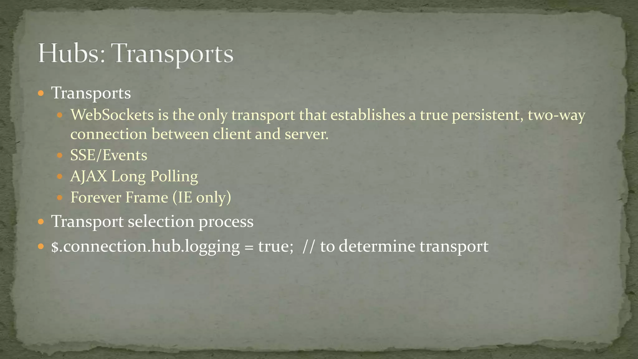  Transports
 WebSockets is the only transport that establishes a true persistent, two-way
connection between client and server.
 SSE/Events
 AJAX Long Polling
 Forever Frame (IE only)
 Transport selection process
 $.connection.hub.logging = true; // to determine transport
 