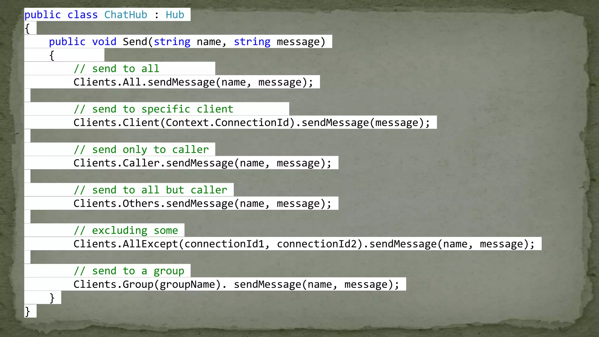 public class ChatHub : Hub
{
public void Send(string name, string message)
{
// send to all
Clients.All.sendMessage(name, message);
// send to specific client
Clients.Client(Context.ConnectionId).sendMessage(message);
// send only to caller
Clients.Caller.sendMessage(name, message);
// send to all but caller
Clients.Others.sendMessage(name, message);
// excluding some
Clients.AllExcept(connectionId1, connectionId2).sendMessage(name, message);
// send to a group
Clients.Group(groupName). sendMessage(name, message);
}
}
 