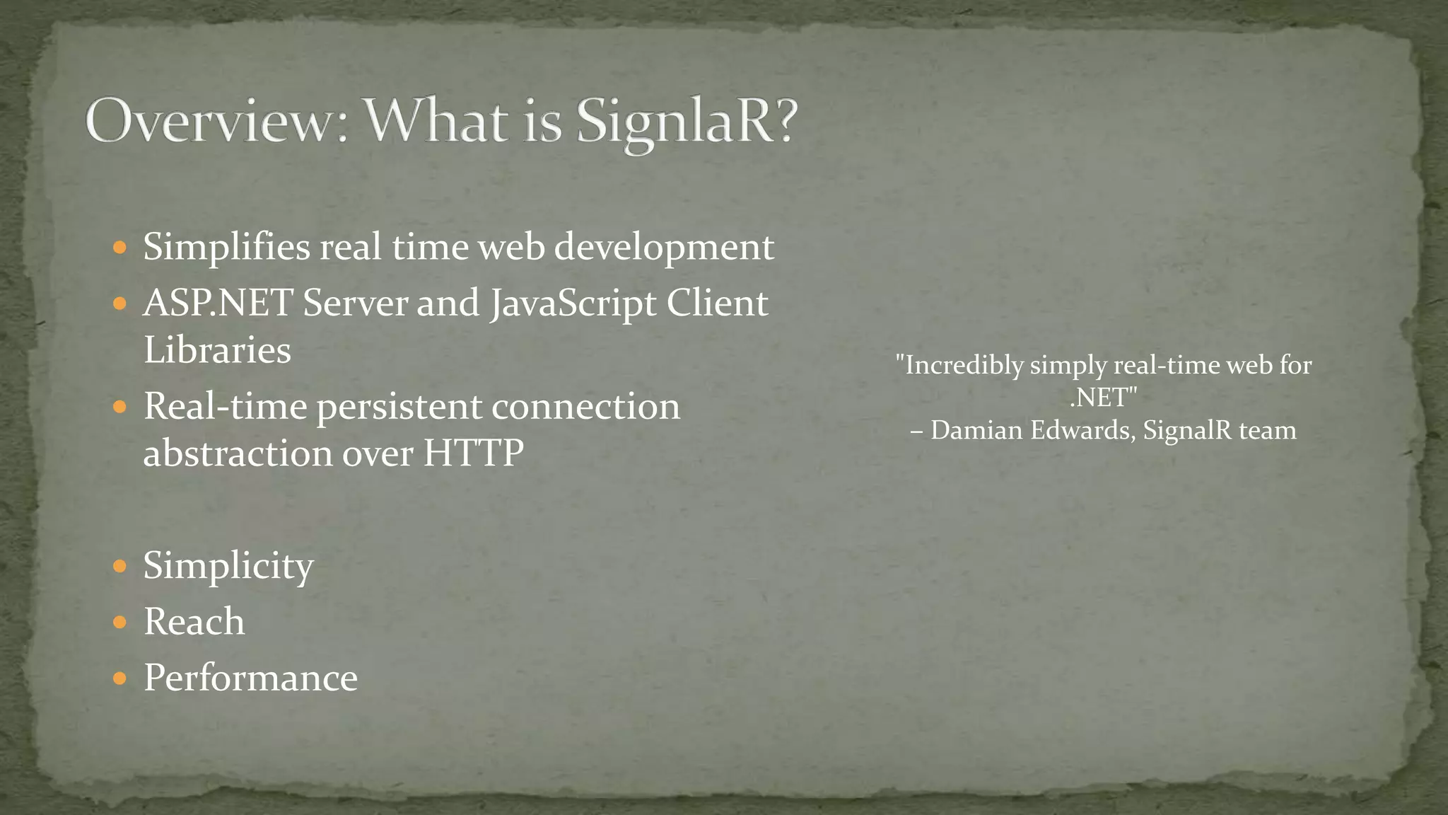  Simplifies real time web development
 ASP.NET Server and JavaScript Client
Libraries
 Real-time persistent connection
abstraction over HTTP
 Simplicity
 Reach
 Performance
"Incredibly simply real-time web for
.NET"
– Damian Edwards, SignalR team
 