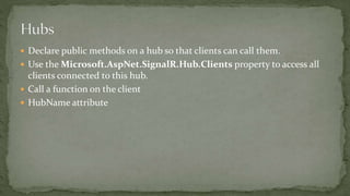  Declare public methods on a hub so that clients can call them.
 Use the Microsoft.AspNet.SignalR.Hub.Clients property to access all
clients connected to this hub.
 Call a function on the client
 HubName attribute
 