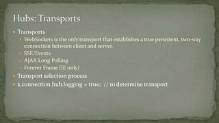  Transports
 WebSockets is the only transport that establishes a true persistent, two-way
connection between client and server.
 SSE/Events
 AJAX Long Polling
 Forever Frame (IE only)
 Transport selection process
 $.connection.hub.logging = true; // to determine transport
 