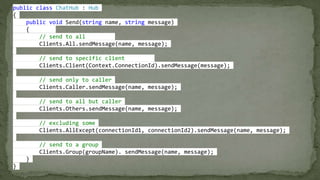 public class ChatHub : Hub
{
public void Send(string name, string message)
{
// send to all
Clients.All.sendMessage(name, message);
// send to specific client
Clients.Client(Context.ConnectionId).sendMessage(message);
// send only to caller
Clients.Caller.sendMessage(name, message);
// send to all but caller
Clients.Others.sendMessage(name, message);
// excluding some
Clients.AllExcept(connectionId1, connectionId2).sendMessage(name, message);
// send to a group
Clients.Group(groupName). sendMessage(name, message);
}
}
 