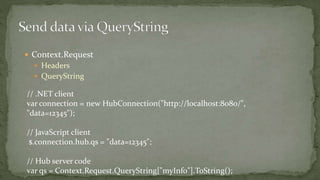  Context.Request
 Headers
 QueryString
// .NET client
var connection = new HubConnection("http://localhost:8080/",
"data=12345");
// JavaScript client
$.connection.hub.qs = "data=12345";
// Hub server code
var qs = Context.Request.QueryString["myInfo"].ToString();
 