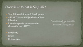  Simplifies real time web development
 ASP.NET Server and JavaScript Client
Libraries
 Real-time persistent connection
abstraction over HTTP
 Simplicity
 Reach
 Performance
"Incredibly simply real-time web for
.NET"
– Damian Edwards, SignalR team
 