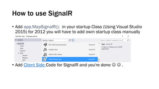 How to use SignalR
• Add app.MapSignalR(); in your startup Class (Using Visual Studio
2015) for 2012 you will have to add owin startup class manually
• Add Client Side Code for SIgnalR and you're done   .
 