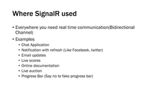 Where SignalR used
• Everywhere you need real time communication(Bidirectional
Channel)
• Examples
• Chat Application
• Notification with refresh (Like Facebook, twitter)
• Email updates
• Live scores
• Online documentation
• Live auction
• Progress Bar (Say no to fake progress bar)
 