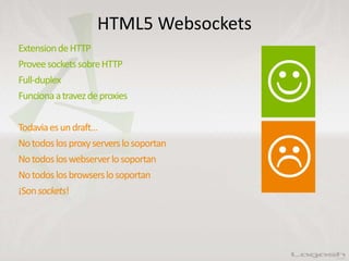 HTML5 Websockets
ExtensiondeHTTP
ProveesocketssobreHTTP
Full-duplex
Funcionaatravezdeproxies
Todaviaesundraft…
Notodoslosproxyserverslosoportan
Notodosloswebserverlosoportan
Notodoslosbrowserslosoportan
¡Sonsockets!
 