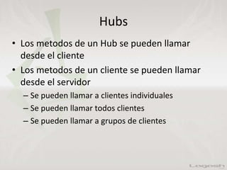 Hubs
• Los metodos de un Hub se pueden llamar
desde el cliente
• Los metodos de un cliente se pueden llamar
desde el servidor
– Se pueden llamar a clientes individuales
– Se pueden llamar todos clientes
– Se pueden llamar a grupos de clientes
 