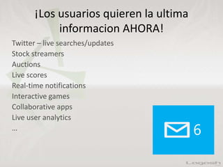 ¡Los usuarios quieren la ultima
informacion AHORA!
Twitter – live searches/updates
Stock streamers
Auctions
Live scores
Real-time notifications
Interactive games
Collaborative apps
Live user analytics
…
6
 