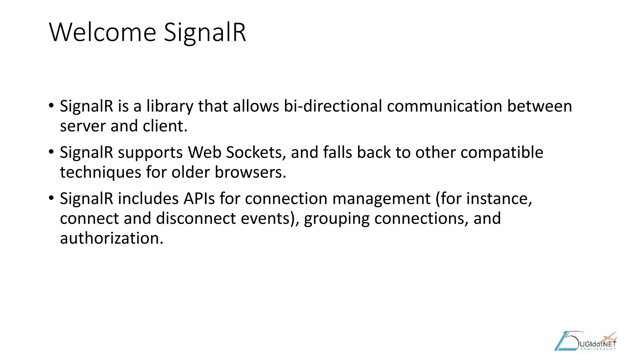 Welcome SignalR
• SignalR is a library that allows bi-directional communication between
server and client.
• SignalR supports Web Sockets, and falls back to other compatible
techniques for older browsers.
• SignalR includes APIs for connection management (for instance,
connect and disconnect events), grouping connections, and
authorization.
 
