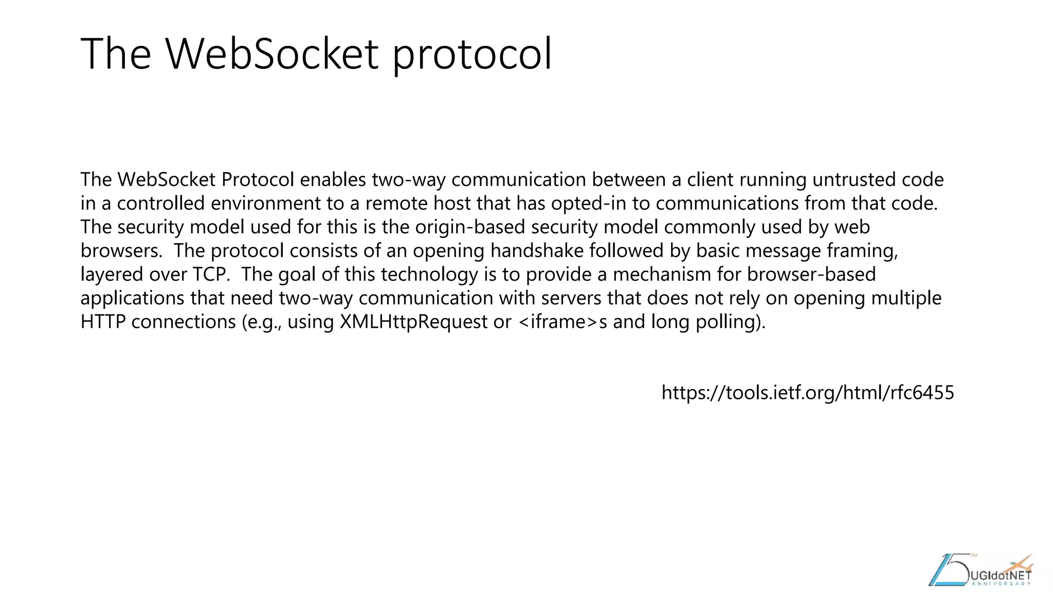 The WebSocket protocol
The WebSocket Protocol enables two-way communication between a client running untrusted code
in a controlled environment to a remote host that has opted-in to communications from that code.
The security model used for this is the origin-based security model commonly used by web
browsers. The protocol consists of an opening handshake followed by basic message framing,
layered over TCP. The goal of this technology is to provide a mechanism for browser-based
applications that need two-way communication with servers that does not rely on opening multiple
HTTP connections (e.g., using XMLHttpRequest or <iframe>s and long polling).
https://tools.ietf.org/html/rfc6455
 