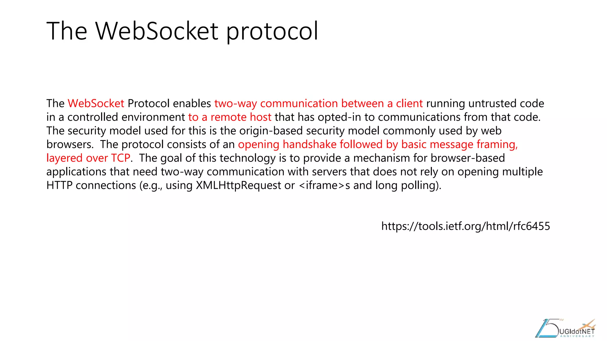 The WebSocket protocol
The WebSocket Protocol enables two-way communication between a client running untrusted code
in a controlled environment to a remote host that has opted-in to communications from that code.
The security model used for this is the origin-based security model commonly used by web
browsers. The protocol consists of an opening handshake followed by basic message framing,
layered over TCP. The goal of this technology is to provide a mechanism for browser-based
applications that need two-way communication with servers that does not rely on opening multiple
HTTP connections (e.g., using XMLHttpRequest or <iframe>s and long polling).
https://tools.ietf.org/html/rfc6455
 