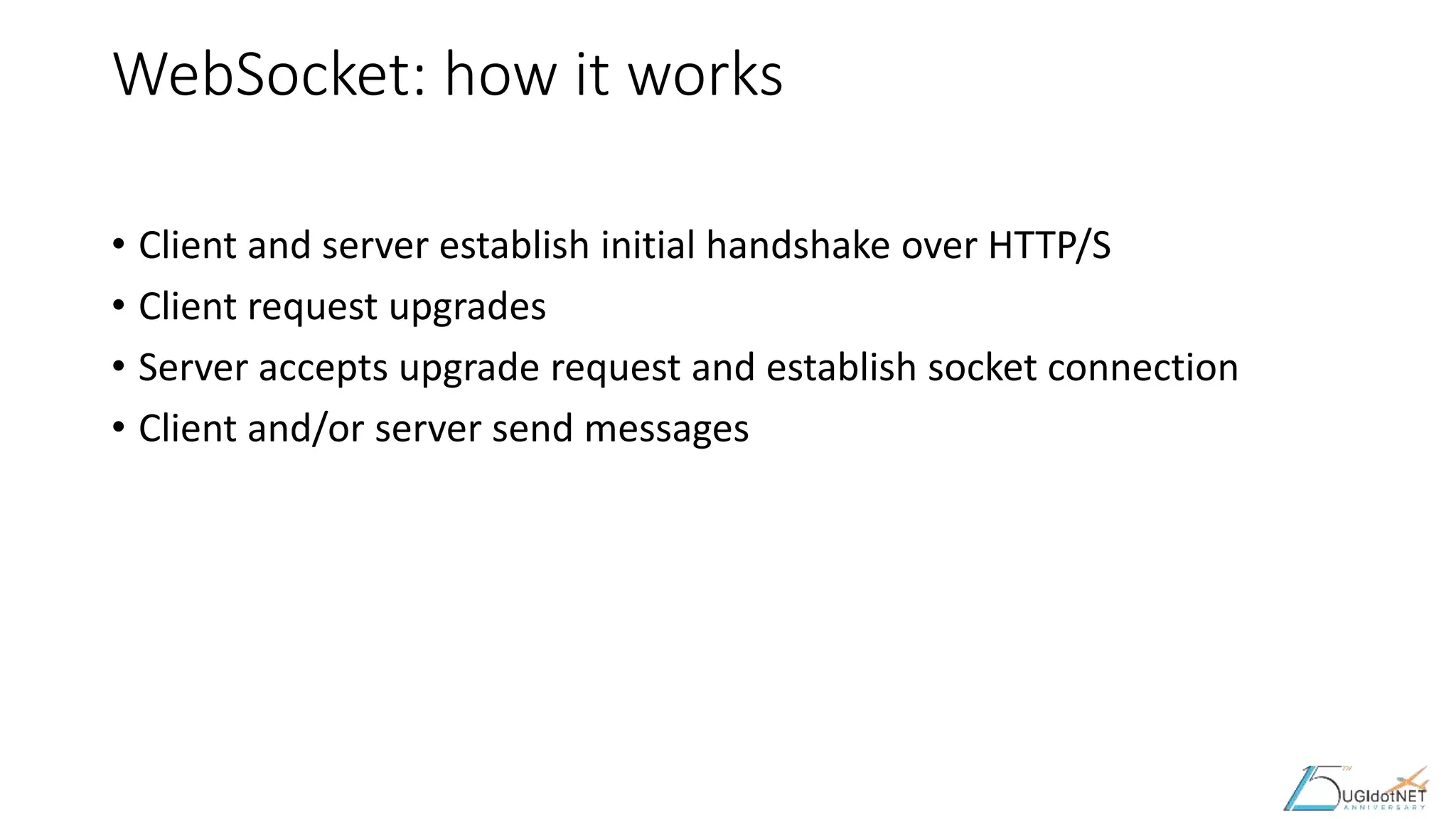 WebSocket: how it works
• Client and server establish initial handshake over HTTP/S
• Client request upgrades
• Server accepts upgrade request and establish socket connection
• Client and/or server send messages
 