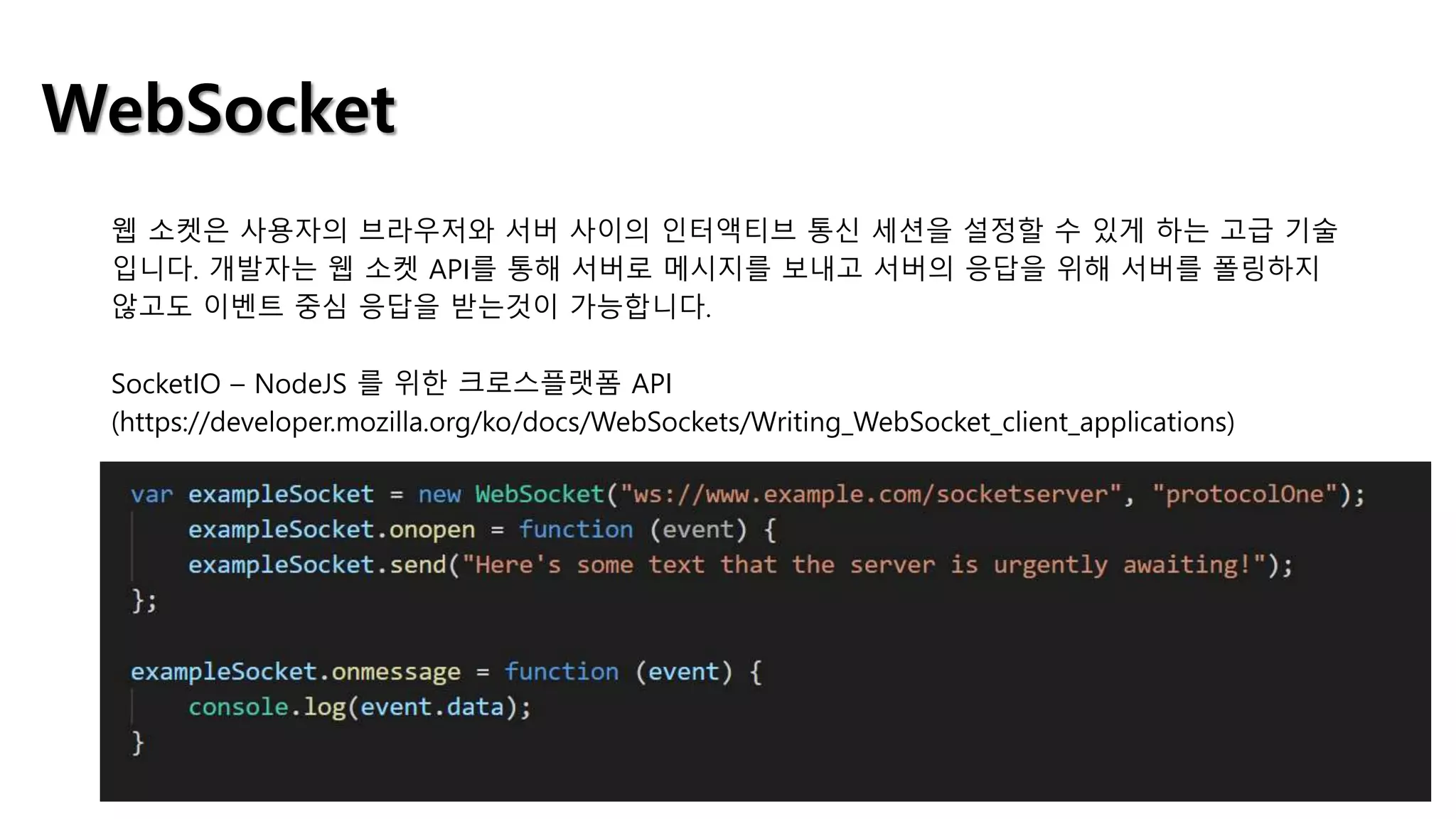 WebSocket
웹 소켓은 사용자의 브라우저와 서버 사이의 인터액티브 통신 세션을 설정할 수 있게 하는 고급 기술
입니다. 개발자는 웹 소켓 API를 통해 서버로 메시지를 보내고 서버의 응답을 위해 서버를 폴링하지
않고도 이벤트 중심 응답을 받는것이 가능합니다.
SocketIO – NodeJS 를 위한 크로스플랫폼 API
(https://developer.mozilla.org/ko/docs/WebSockets/Writing_WebSocket_client_applications)
 