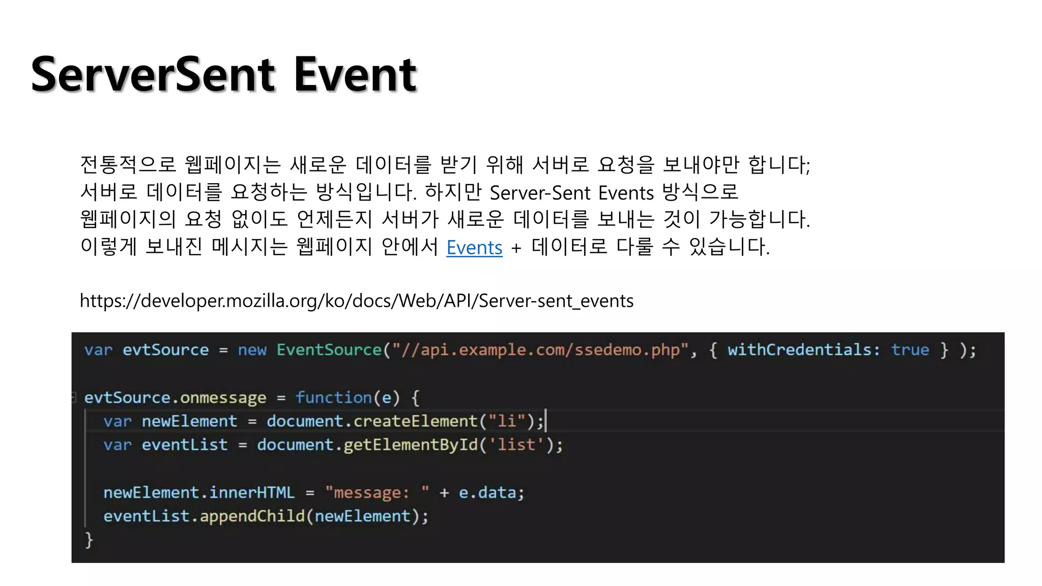 ServerSent Event
전통적으로 웹페이지는 새로운 데이터를 받기 위해 서버로 요청을 보내야만 합니다;
서버로 데이터를 요청하는 방식입니다. 하지만 Server-Sent Events 방식으로
웹페이지의 요청 없이도 언제든지 서버가 새로운 데이터를 보내는 것이 가능합니다.
이렇게 보내진 메시지는 웹페이지 안에서 Events + 데이터로 다룰 수 있습니다.
https://developer.mozilla.org/ko/docs/Web/API/Server-sent_events
 