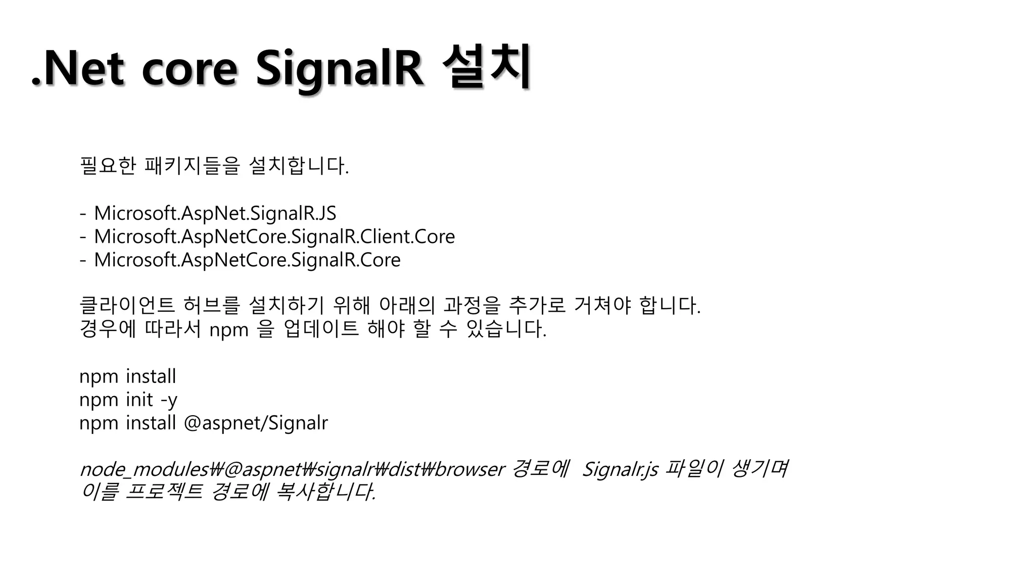 .Net core SignalR 설치
필요한 패키지들을 설치합니다.
- Microsoft.AspNet.SignalR.JS
- Microsoft.AspNetCore.SignalR.Client.Core
- Microsoft.AspNetCore.SignalR.Core
클라이언트 허브를 설치하기 위해 아래의 과정을 추가로 거쳐야 합니다.
경우에 따라서 npm 을 업데이트 해야 할 수 있습니다.
npm install
npm init -y
npm install @aspnet/Signalr
node_modules@aspnetsignalrdistbrowser 경로에 Signalr.js 파일이 생기며
이를 프로젝트 경로에 복사합니다.
 