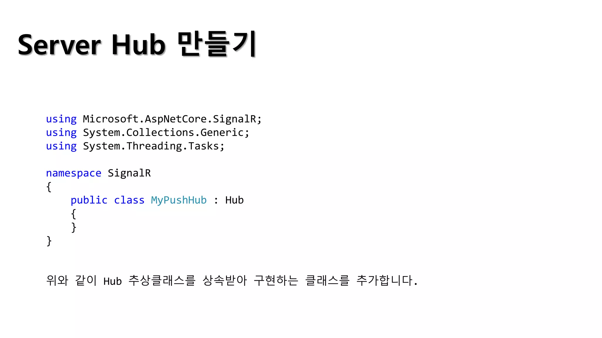 Server Hub 만들기
using Microsoft.AspNetCore.SignalR;
using System.Collections.Generic;
using System.Threading.Tasks;
namespace SignalR
{
public class MyPushHub : Hub
{
}
}
위와 같이 Hub 추상클래스를 상속받아 구현하는 클래스를 추가합니다.
 