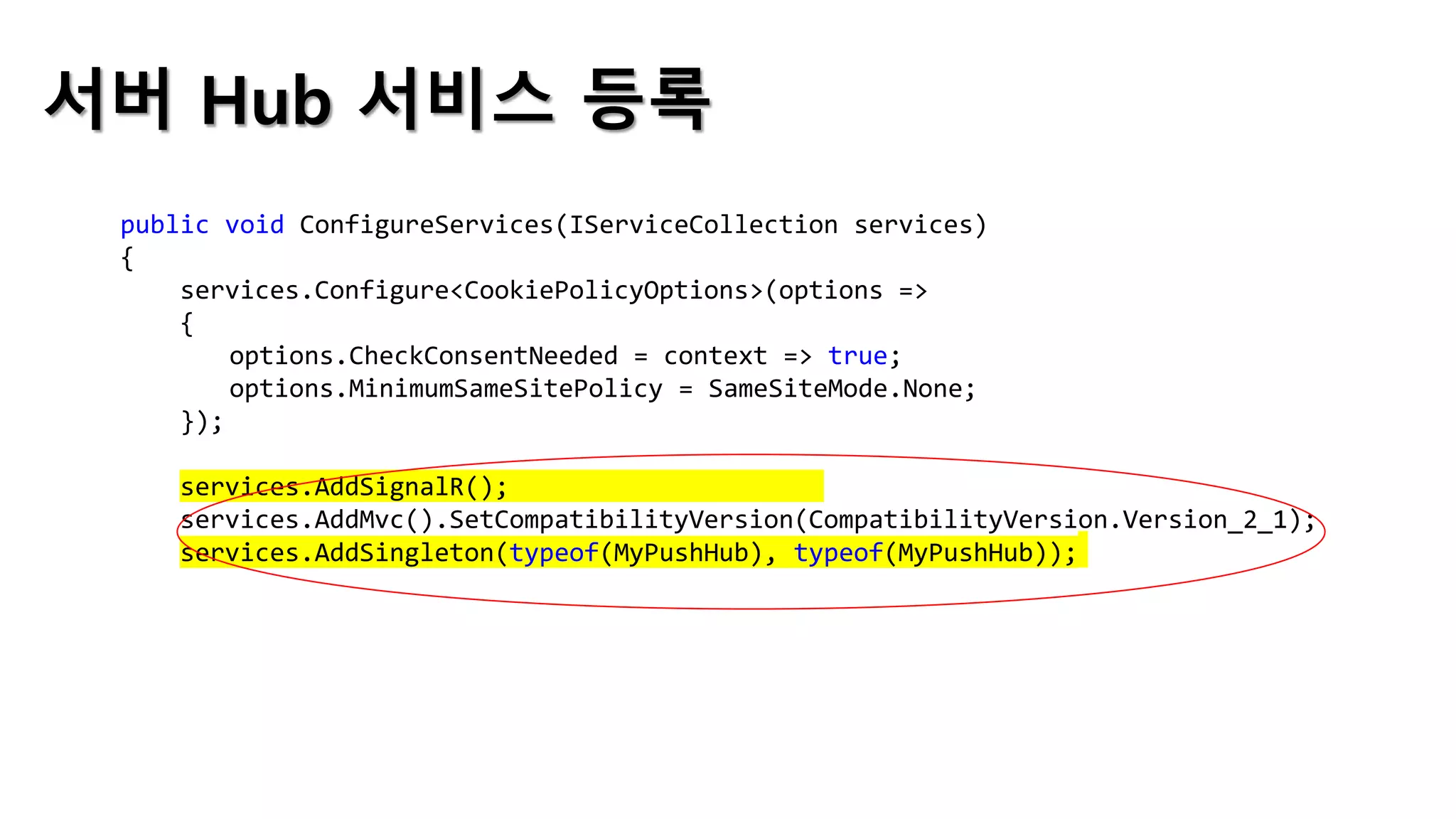 서버 Hub 서비스 등록
public void ConfigureServices(IServiceCollection services)
{
services.Configure<CookiePolicyOptions>(options =>
{
options.CheckConsentNeeded = context => true;
options.MinimumSameSitePolicy = SameSiteMode.None;
});
services.AddSignalR();
services.AddMvc().SetCompatibilityVersion(CompatibilityVersion.Version_2_1);
services.AddSingleton(typeof(MyPushHub), typeof(MyPushHub));
 