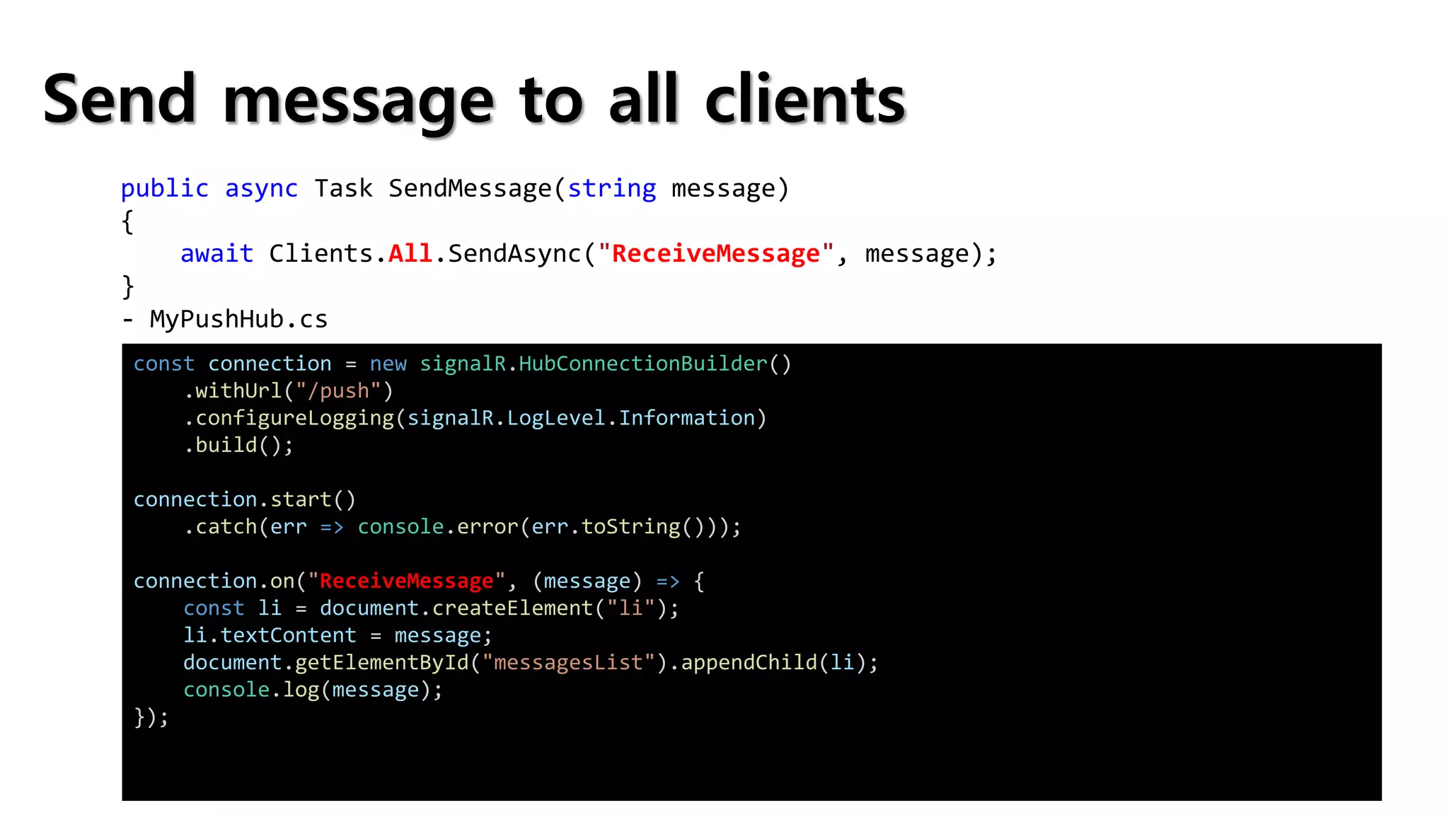 Send message to all clients
public async Task SendMessage(string message)
{
await Clients.All.SendAsync("ReceiveMessage", message);
}
- MyPushHub.cs
const connection = new signalR.HubConnectionBuilder()
.withUrl("/push")
.configureLogging(signalR.LogLevel.Information)
.build();
connection.start()
.catch(err => console.error(err.toString()));
connection.on("ReceiveMessage", (message) => {
const li = document.createElement("li");
li.textContent = message;
document.getElementById("messagesList").appendChild(li);
console.log(message);
});
 