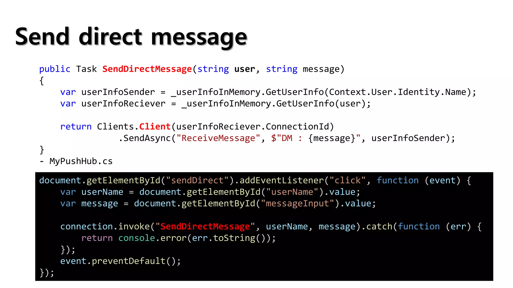 Send direct message
public Task SendDirectMessage(string user, string message)
{
var userInfoSender = _userInfoInMemory.GetUserInfo(Context.User.Identity.Name);
var userInfoReciever = _userInfoInMemory.GetUserInfo(user);
return Clients.Client(userInfoReciever.ConnectionId)
.SendAsync("ReceiveMessage", $"DM : {message}", userInfoSender);
}
- MyPushHub.cs
document.getElementById("sendDirect").addEventListener("click", function (event) {
var userName = document.getElementById("userName").value;
var message = document.getElementById("messageInput").value;
connection.invoke("SendDirectMessage", userName, message).catch(function (err) {
return console.error(err.toString());
});
event.preventDefault();
});
 