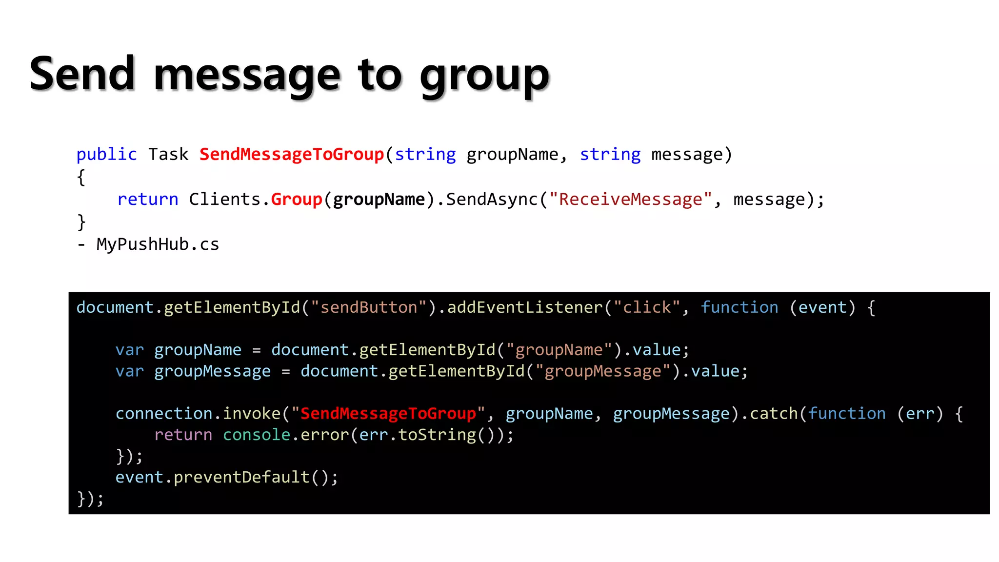 Send message to group
public Task SendMessageToGroup(string groupName, string message)
{
return Clients.Group(groupName).SendAsync("ReceiveMessage", message);
}
- MyPushHub.cs
document.getElementById("sendButton").addEventListener("click", function (event) {
var groupName = document.getElementById("groupName").value;
var groupMessage = document.getElementById("groupMessage").value;
connection.invoke("SendMessageToGroup", groupName, groupMessage).catch(function (err) {
return console.error(err.toString());
});
event.preventDefault();
});
 