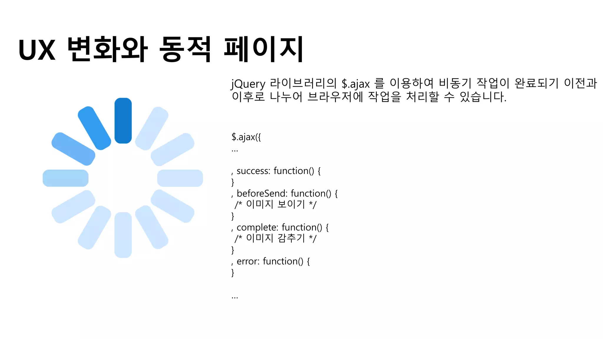 UX 변화와 동적 페이지
jQuery 라이브러리의 $.ajax 를 이용하여 비동기 작업이 완료되기 이전과
이후로 나누어 브라우저에 작업을 처리할 수 있습니다.
$.ajax({
…
, success: function() {
}
, beforeSend: function() {
/* 이미지 보이기 */
}
, complete: function() {
/* 이미지 감추기 */
}
, error: function() {
}
…
 