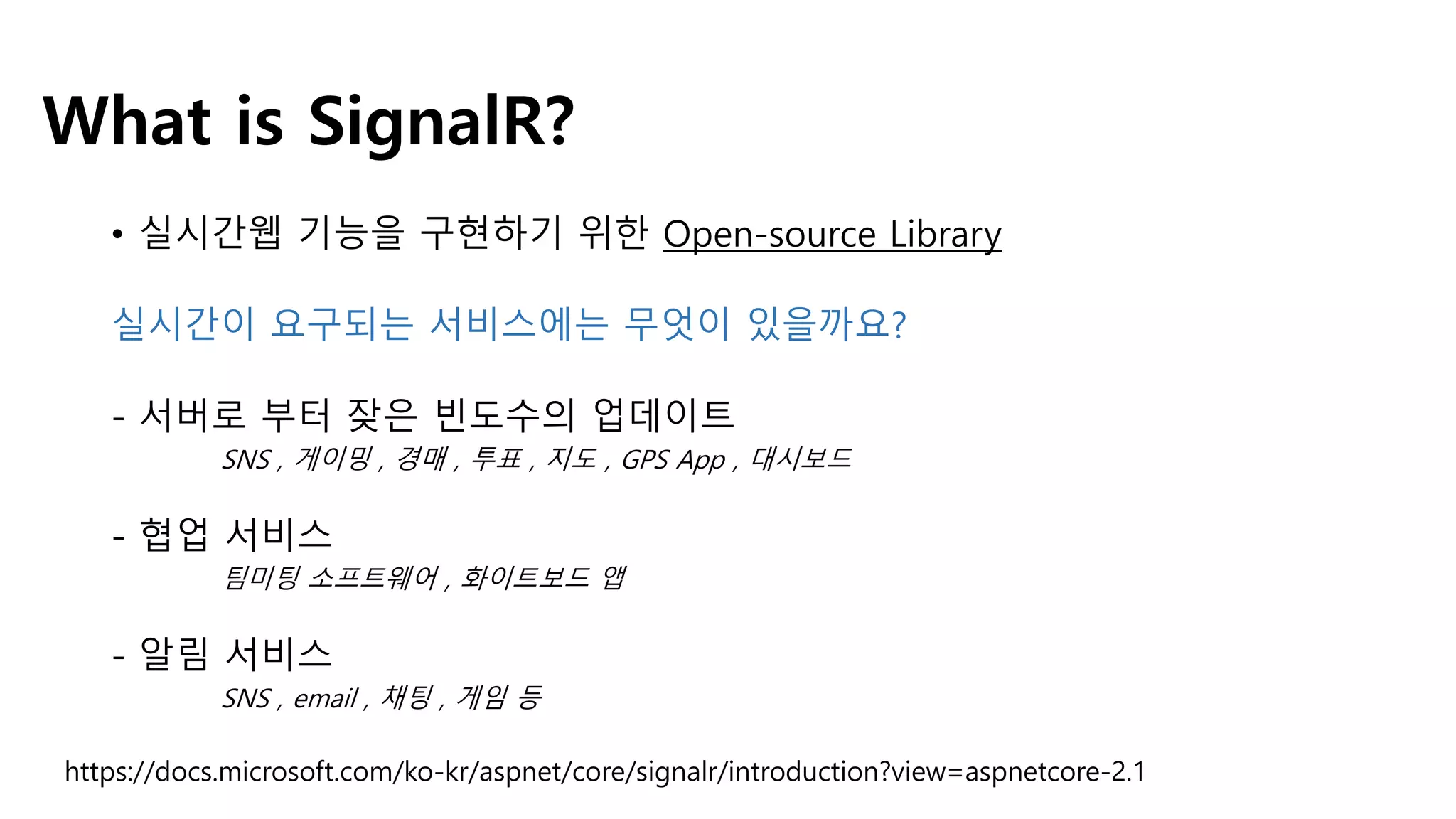 What is SignalR?
• 실시간웹 기능을 구현하기 위한 Open-source Library
실시간이 요구되는 서비스에는 무엇이 있을까요?
- 서버로 부터 잦은 빈도수의 업데이트
SNS , 게이밍 , 경매 , 투표 , 지도 , GPS App , 대시보드
- 협업 서비스
팀미팅 소프트웨어 , 화이트보드 앱
- 알림 서비스
SNS , email , 채팅 , 게임 등
https://docs.microsoft.com/ko-kr/aspnet/core/signalr/introduction?view=aspnetcore-2.1
 