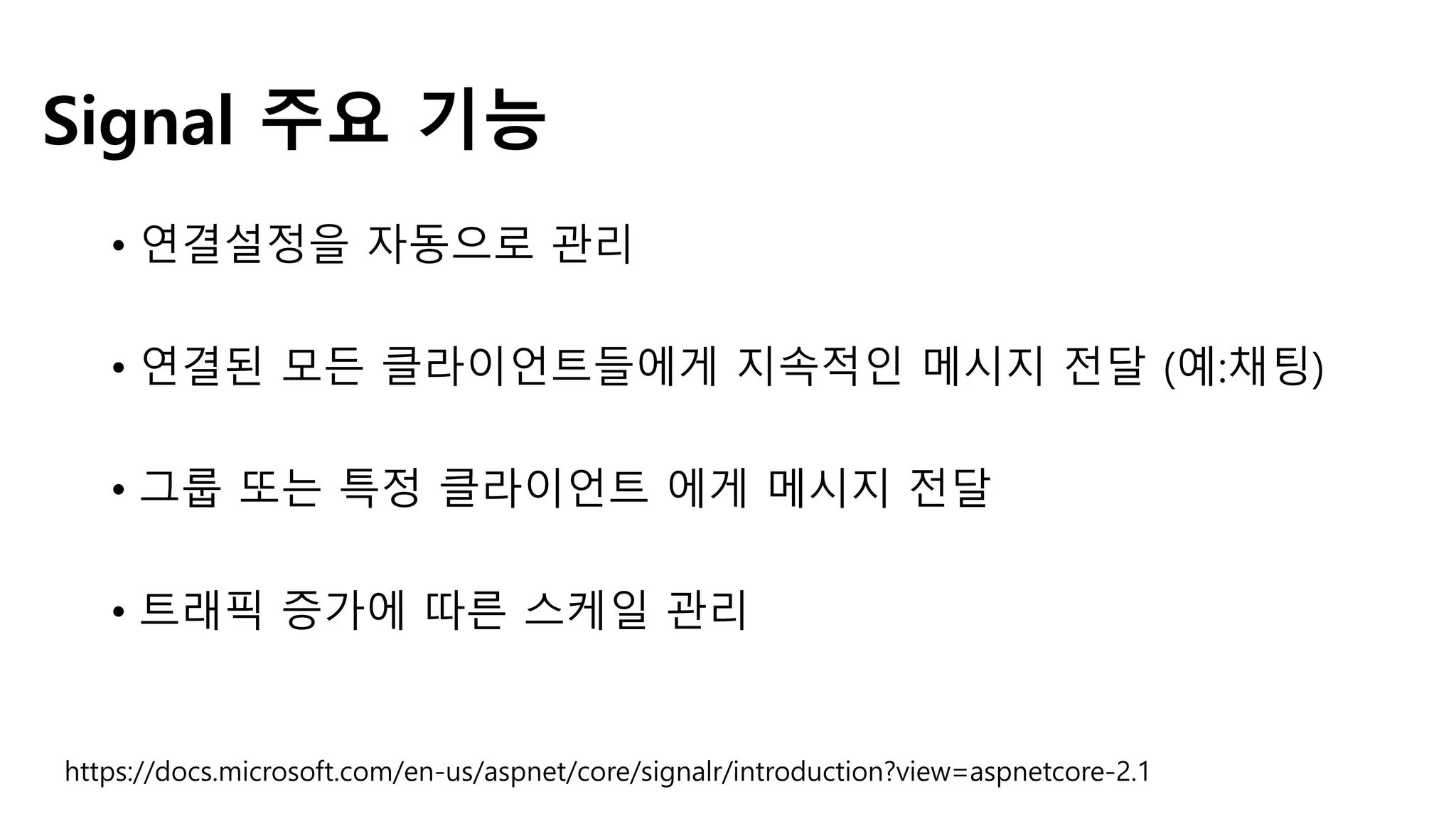 • 연결설정을 자동으로 관리
• 연결된 모든 클라이언트들에게 지속적인 메시지 전달 (예:채팅)
• 그룹 또는 특정 클라이언트 에게 메시지 전달
• 트래픽 증가에 따른 스케일 관리
Signal 주요 기능
https://docs.microsoft.com/en-us/aspnet/core/signalr/introduction?view=aspnetcore-2.1
 