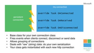 my connection

                            override Task OnConnected
       persistent
      connection            override Task OnReceived


                            override Task OnDisconnected


•   Base class for your own connection class
•   Fires events when clients connect, disconnect or send data
•   Allows grouping of connections
•   Deals with “raw” (string) data: do your own serialization
•   Your class gets instantiated with each new http connection
 
