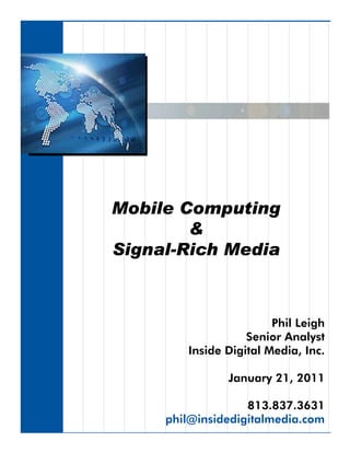 Mobile Computing
        &
Signal-Rich Media



                        Phil Leigh
                   Senior Analyst
        Inside Digital Media, Inc.

               January 21, 2011

                   813.837.3631
     phil@insidedigitalmedia.com
 