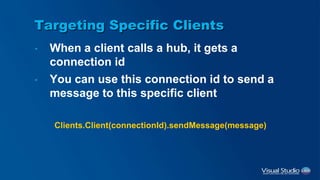 Targeting Specific Clients
• When a client calls a hub, it gets a
connection id
• You can use this connection id to send a
message to this specific client
Clients.Client(connectionId).sendMessage(message)
 