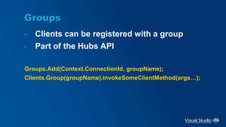 Groups
• Clients can be registered with a group
• Part of the Hubs API
Groups.Add(Context.ConnectionId, groupName);
Clients.Group(groupName).invokeSomeClientMethod(args…);
 