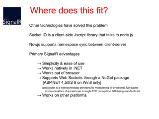 Where does this fit?
Other technologies have solved this problem

Socket.IO is a client-side Jscript library that talks to node.js

Nowjs supports namespace sync between client-server

Primary SignalR advantages

    → Simplicity & ease of use
    → Works natively in .NET
    → Works out of browser
    → Supports Web Sockets through a NuGet package
      [ASP.NET 4.5/IIS 8 on Win8 only]
       WebSocket is a web technology providing for multiplexing bi-directional, full-duplex
         communications channels over a single TCP connection. Still being standardized.
    → Works on other platforms
 