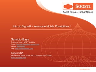 Local Touch – Global Reach




  Intro to SignalR + Awesome Mobile Possibilities !



Samidip Basu
Solutions Lead | MSFT Mobility
Email: Samidip.Basu@us.sogeti.com
Twitter: @samidip
Blog: http://samidipbasu.com

Sogeti USA
8425 Pulsar Place, Suite 300 | Columbus, OH 43240.
www.us.sogeti.com




                                                                   www.us.sogeti.com
 