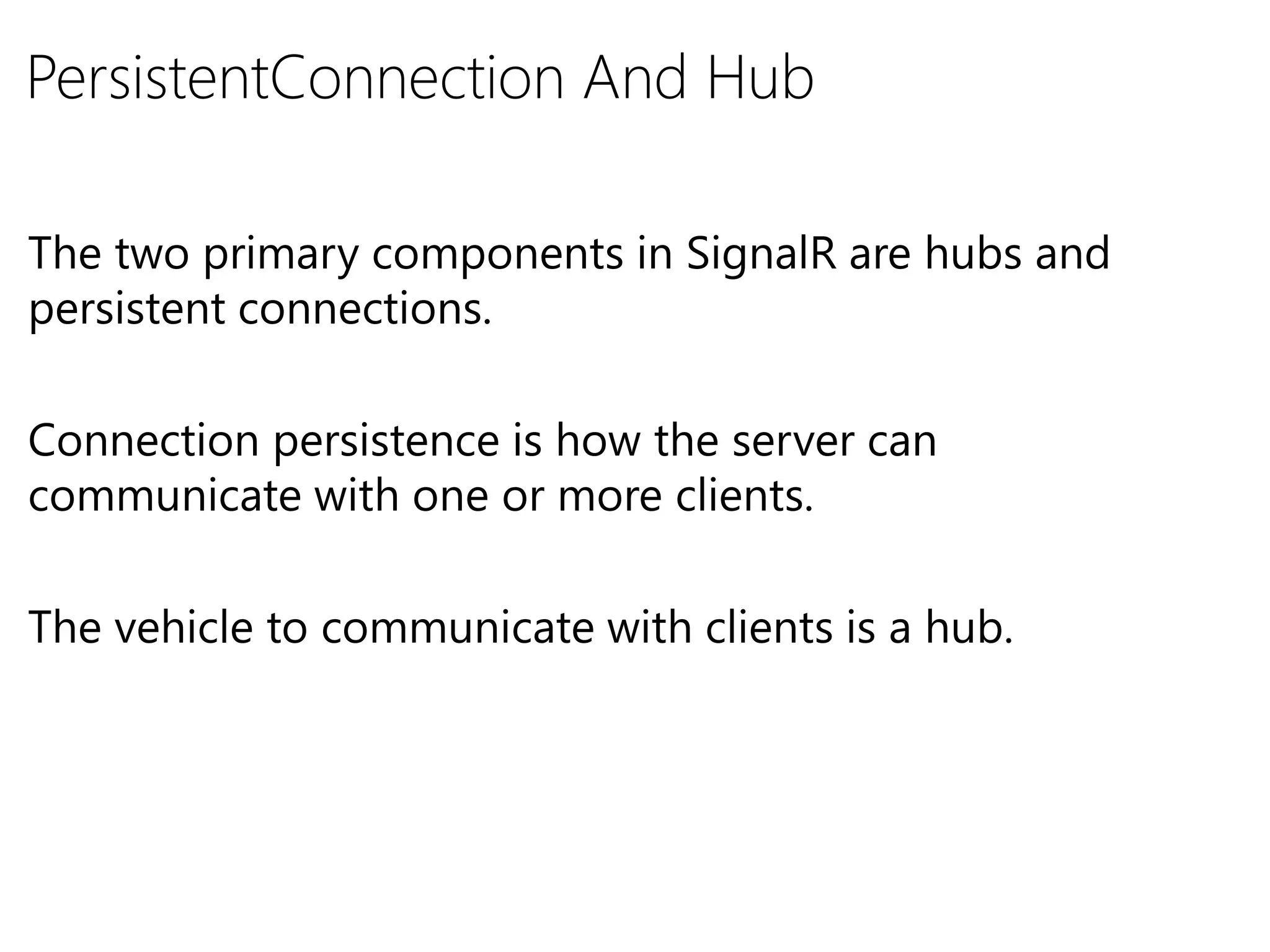 PersistentConnection And Hub
The two primary components in SignalR are hubs and
persistent connections.
Connection persistence is how the server can
communicate with one or more clients.
The vehicle to communicate with clients is a hub.
 