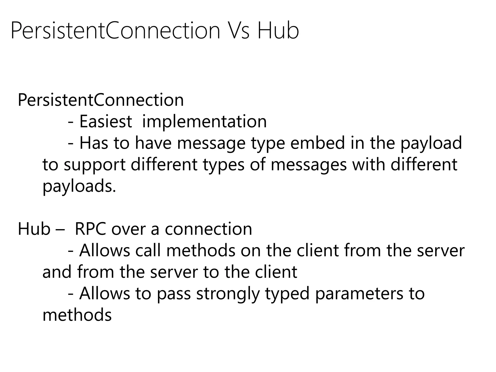 PersistentConnection
- Easiest implementation
- Has to have message type embed in the payload
to support different types of messages with different
payloads.
Hub – RPC over a connection
- Allows call methods on the client from the server
and from the server to the client
- Allows to pass strongly typed parameters to
methods
PersistentConnection Vs Hub
 